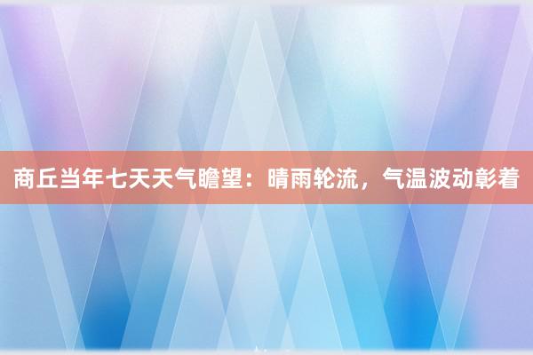 商丘当年七天天气瞻望：晴雨轮流，气温波动彰着