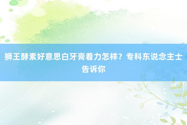 狮王酵素好意思白牙膏着力怎样？专科东说念主士告诉你