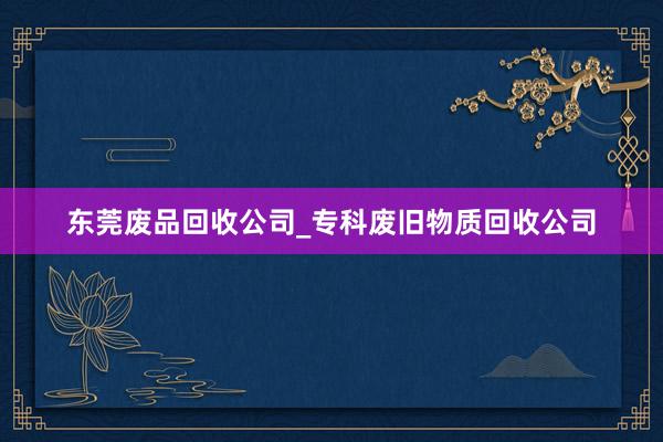 东莞废品回收公司_专科废旧物质回收公司