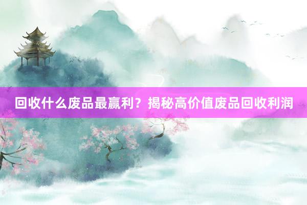 回收什么废品最赢利？揭秘高价值废品回收利润